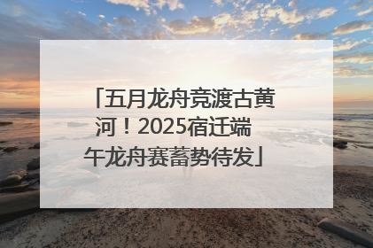 五月龙舟竞渡古黄河！2025宿迁端午龙舟赛蓄势待发