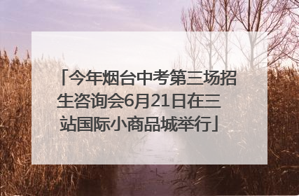 今年烟台中考第三场招生咨询会6月21日在三站国际小商品城举行