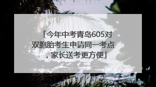今年中考青岛605对双胞胎考生申请同一考点，家长送考更方便