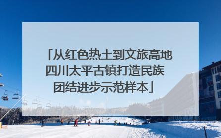 从红色热土到文旅高地 四川太平古镇打造民族团结进步示范样本