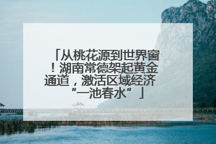 从桃花源到世界窗！湖南常德架起黄金通道，激活区域经济“一池春水”