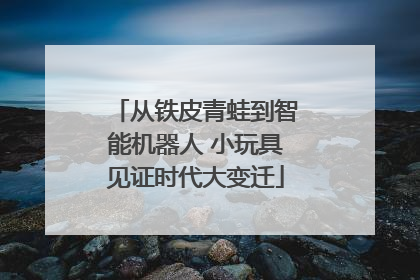 从铁皮青蛙到智能机器人 小玩具见证时代大变迁