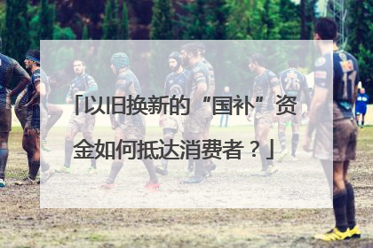 以旧换新的“国补”资金如何抵达消费者？