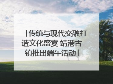 传统与现代交融打造文化盛宴 靖港古镇推出端午活动