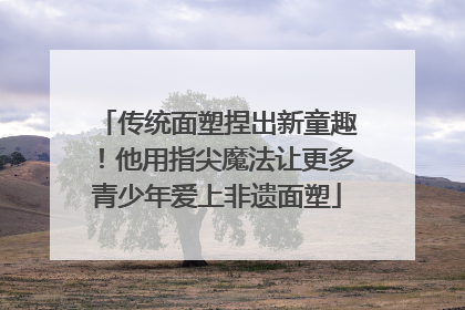 传统面塑捏出新童趣！他用指尖魔法让更多青少年爱上非遗面塑