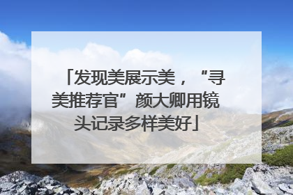 发现美展示美，“寻美推荐官”颜大卿用镜头记录多样美好