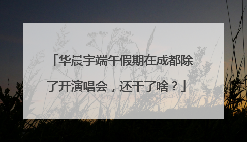 华晨宇端午假期在成都除了开演唱会，还干了啥？