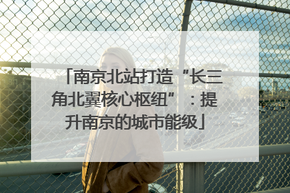 南京北站打造“长三角北翼核心枢纽”：提升南京的城市能级