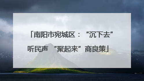 南阳市宛城区：“沉下去”听民声 “聚起来”商良策