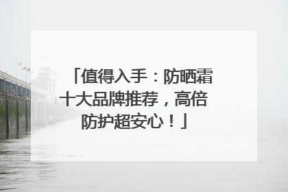 值得入手：防晒霜十大品牌推荐，高倍防护超安心！