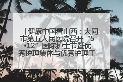 健康中国看山西：大同市第五人民医院召开“5•12”国际护士节暨优秀护理集体与优秀护理工作者表彰大会