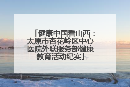 健康中国看山西：太原市杏花岭区中心医院外联服务部健康教育活动纪实