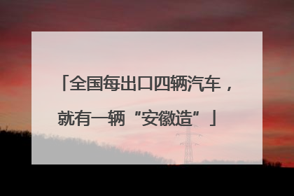 全国每出口四辆汽车，就有一辆“安徽造”