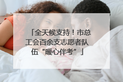全天候支持！市总工会百余支志愿者队伍“暖心伴考”