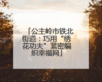 公主岭市铁北街道：巧用“绣花功夫”紧密编织幸福网