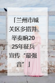 兰州市城关区多措并举奏响2025年征兵宣传“最强音”