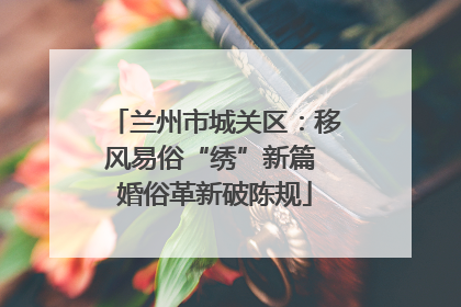兰州市城关区：移风易俗“绣”新篇 婚俗革新破陈规