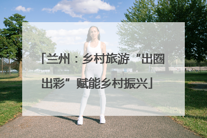 兰州：乡村旅游“出圈出彩”赋能乡村振兴