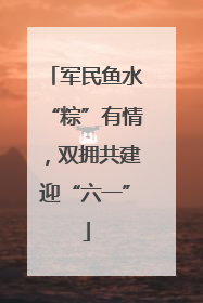 军民鱼水“粽”有情，双拥共建迎“六一”