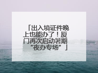 出入境证件晚上也能办了！厦门再次启动暑期“夜办专场”