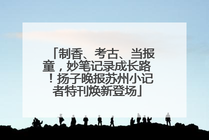 制香、考古、当报童，妙笔记录成长路！扬子晚报苏州小记者特刊焕新登场