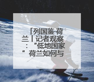 列国鉴·荷兰丨记者观察：“低地国家”荷兰如何与水共生