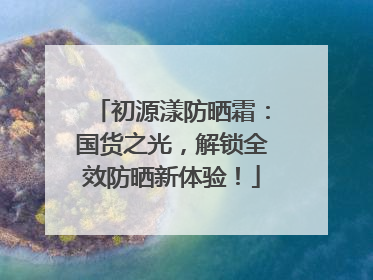 初源漾防晒霜：国货之光，解锁全效防晒新体验！
