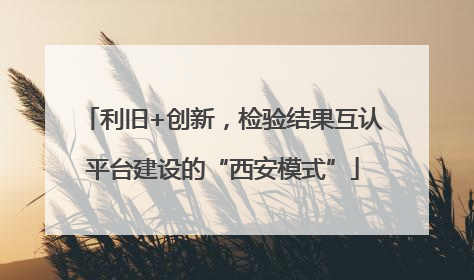 利旧+创新，检验结果互认平台建设的“西安模式”