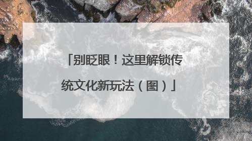 别眨眼！这里解锁传统文化新玩法（图）