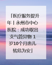医疗服务提升年丨永州市中心医院：成功取出支气管异物 1岁10个月患儿转危为安
