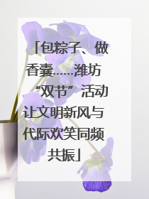 包粽子、做香囊……潍坊“双节”活动让文明新风与代际欢笑同频共振