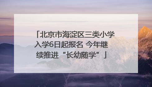 北京市海淀区三类小学入学6日起报名 今年继续推进“长幼随学”