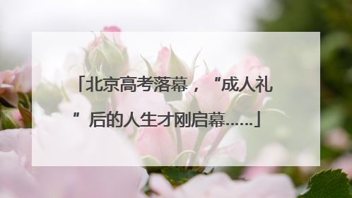 北京高考落幕，“成人礼”后的人生才刚启幕……