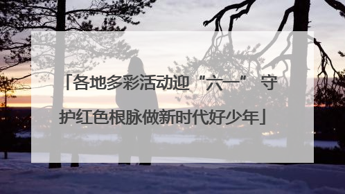 各地多彩活动迎“六一” 守护红色根脉做新时代好少年