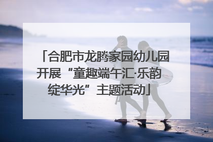 合肥市龙腾家园幼儿园开展“童趣端午汇·乐韵绽华光”主题活动