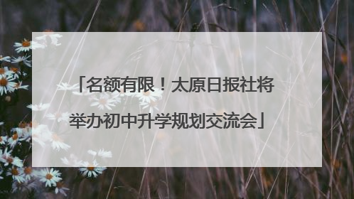 名额有限！太原日报社将举办初中升学规划交流会