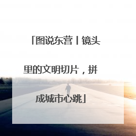 图说东营丨镜头里的文明切片，拼成城市心跳