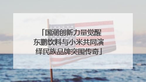 国潮创新力量觉醒 东鹏饮料与小米共同演绎民族品牌突围传奇