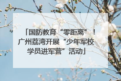 国防教育“零距离”！广州荔湾开展“少年军校学员进军营”活动