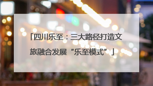 四川乐至：三大路径打造文旅融合发展“乐至模式”
