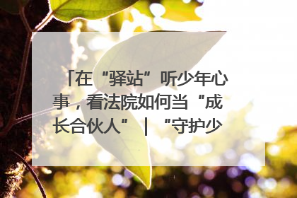 在“驿站”听少年心事，看法院如何当“成长合伙人”｜“守护少年的微笑” 探访记