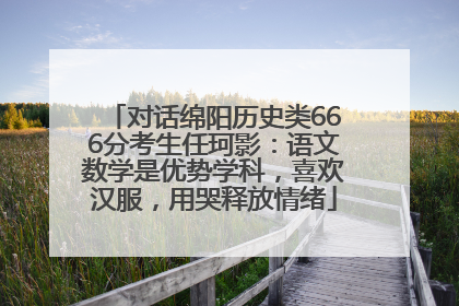 对话绵阳历史类666分考生任珂影：语文数学是优势学科，喜欢汉服，用哭释放情绪