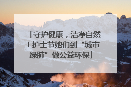 守护健康，洁净自然！护士节她们到“城市绿肺”做公益环保