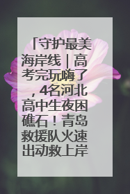 守护最美海岸线｜高考完玩嗨了，4名河北高中生夜困礁石！青岛救援队火速出动救上岸