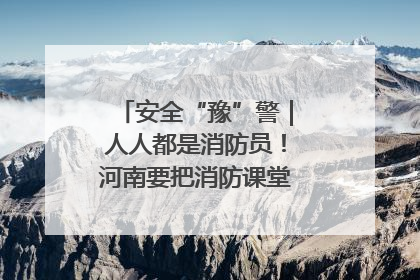 安全“豫”警｜人人都是消防员！河南要把消防课堂搬进社区第一线
