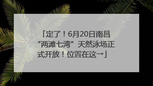 定了！6月20日南昌“两滩七湾”天然泳场正式开放！位置在这→