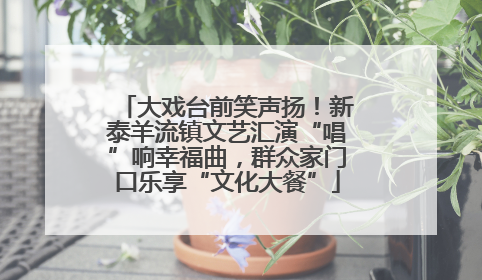 大戏台前笑声扬！新泰羊流镇文艺汇演“唱”响幸福曲，群众家门口乐享“文化大餐”