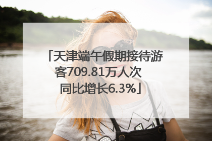 天津端午假期接待游客709.81万人次 同比增长6.3%