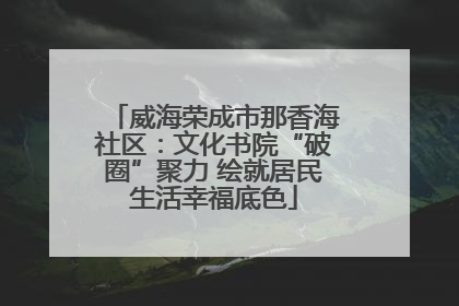 威海荣成市那香海社区：文化书院“破圈”聚力 绘就居民生活幸福底色