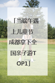 当端午遇上儿童节 成都拿下全国亲子游TOP1